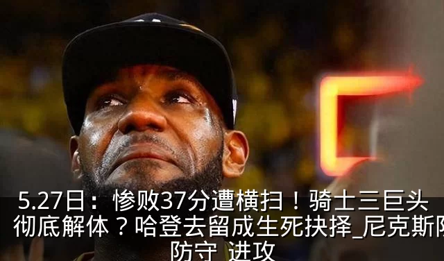 5.27日：惨败37分遭横扫！骑士三巨头彻底解体？哈登去留成生死抉择_尼克斯队_防守_进攻